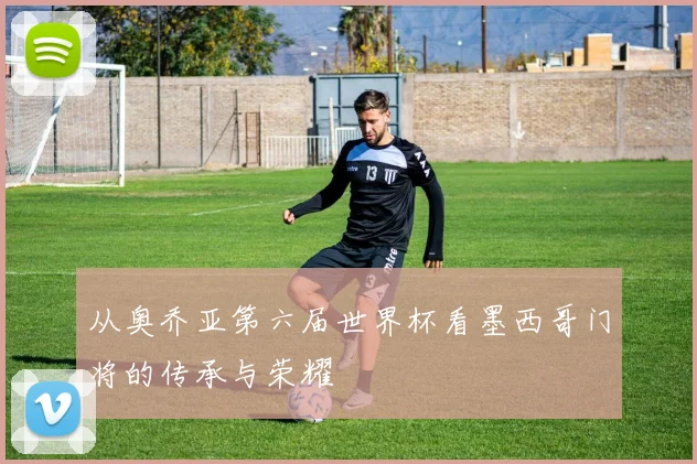 从奥乔亚第六届世界杯看墨西哥门将的传承与荣耀