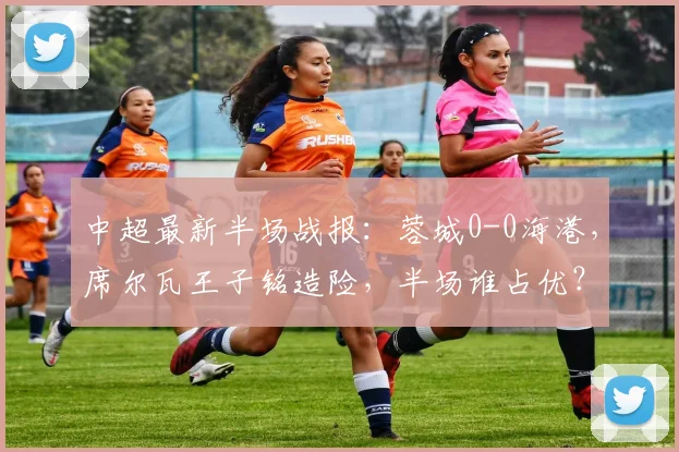 中超最新半场战报：蓉城0-0海港，席尔瓦王子铭造险，半场谁占优？深度分析