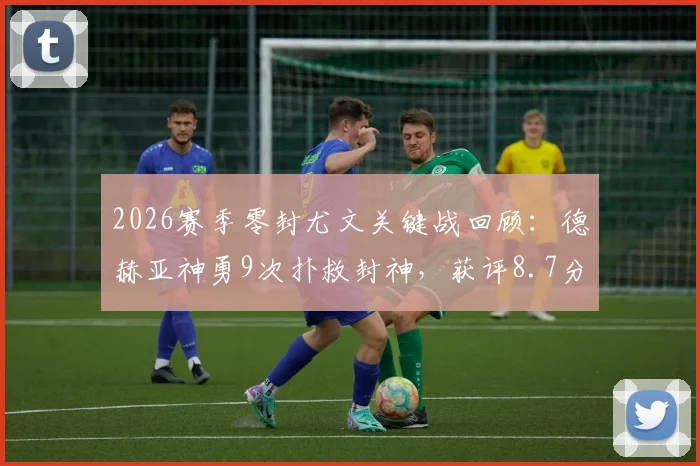 2026赛季零封尤文关键战回顾：德赫亚神勇9次扑救封神，获评8.7分全场最佳，附高清扑救动图集锦