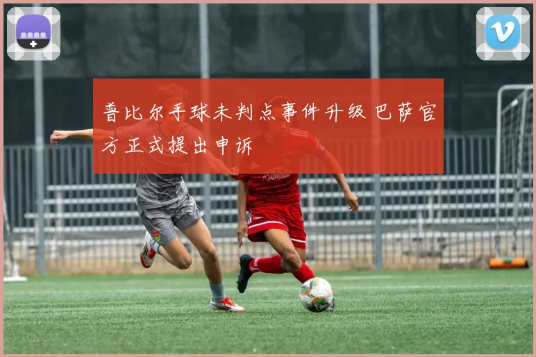 普比尔手球未判点事件升级 巴萨官方正式提出申诉