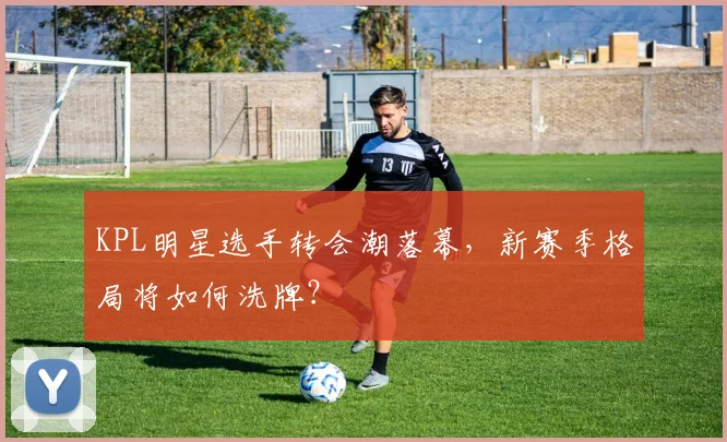 KPL明星选手转会潮落幕，新赛季格局将如何洗牌？