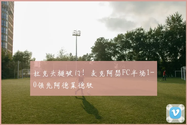杜克头槌破门！麦克阿瑟FC半场1-0领先阿德莱德联
