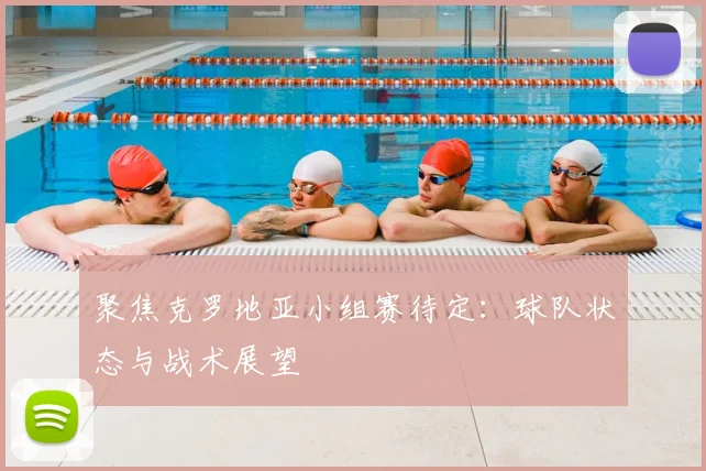 聚焦克罗地亚小组赛待定:球队状态与战术展望