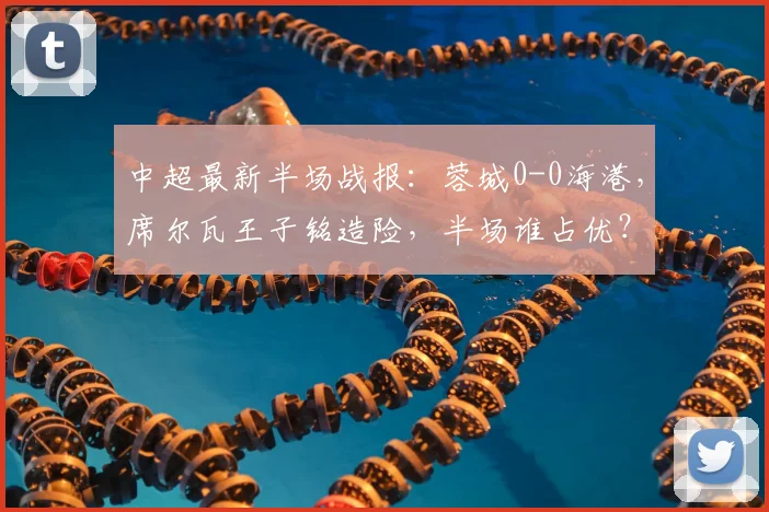 中超最新半场战报：蓉城0-0海港，席尔瓦王子铭造险，半场谁占优？深度分析