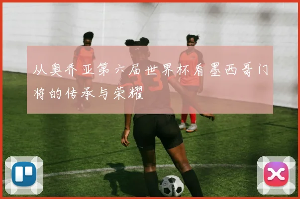 从奥乔亚第六届世界杯看墨西哥门将的传承与荣耀