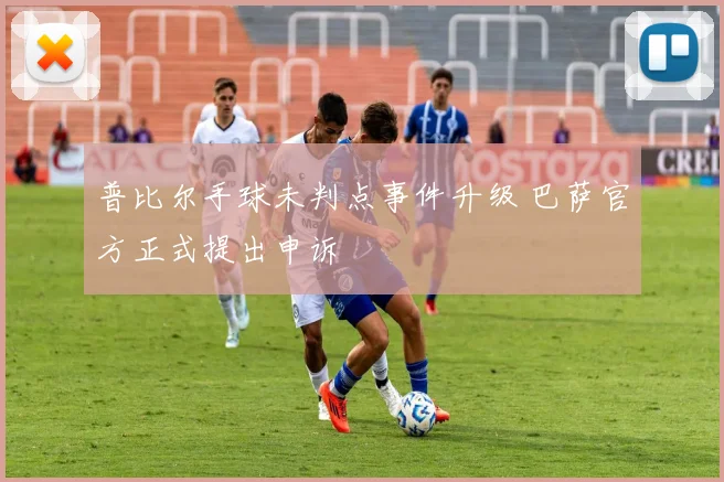 普比尔手球未判点事件升级 巴萨官方正式提出申诉