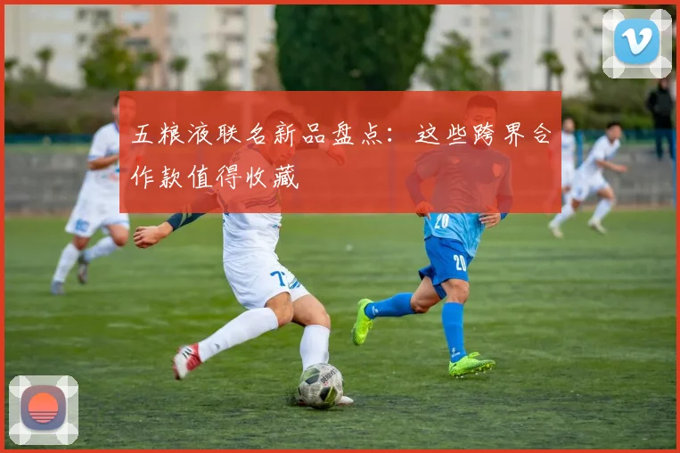 五粮液联名新品盘点：这些跨界合作款值得收藏
