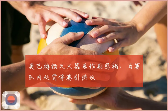 奥巴梅扬灭火器恶作剧惹祸，马赛队内处罚停赛引热议